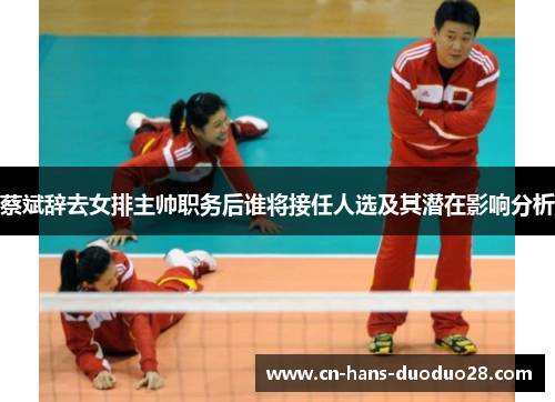 蔡斌辞去女排主帅职务后谁将接任人选及其潜在影响分析