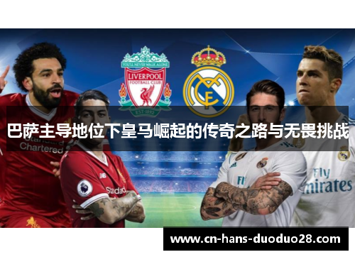 巴萨主导地位下皇马崛起的传奇之路与无畏挑战 巴萨主导地位下皇马崛起的传奇之路与无畏挑战